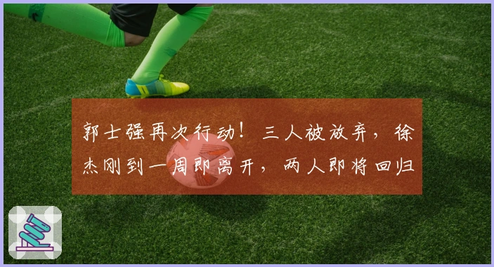 郭士强再次行动！三人被放弃，徐杰刚到一周即离开，两人即将回归